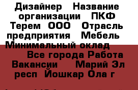 Дизайнер › Название организации ­ ПКФ Терем, ООО › Отрасль предприятия ­ Мебель › Минимальный оклад ­ 23 000 - Все города Работа » Вакансии   . Марий Эл респ.,Йошкар-Ола г.